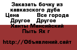 Заказать бочку из кавказского дуба › Цена ­ 100 - Все города Другое » Другое   . Ханты-Мансийский,Пыть-Ях г.